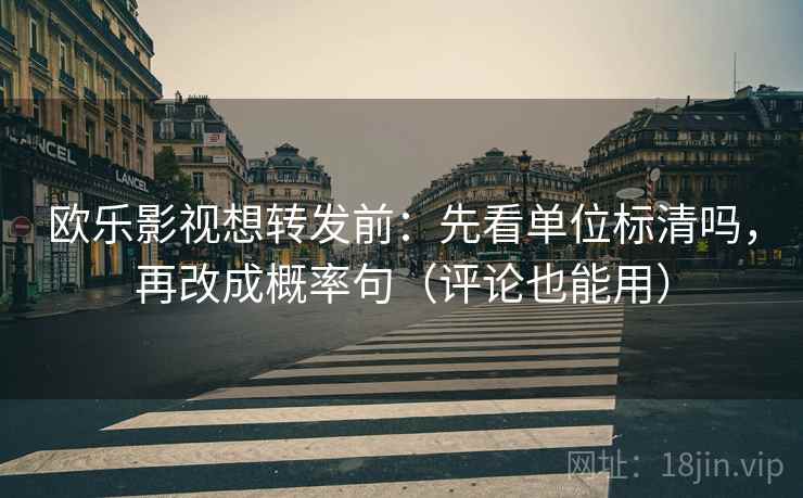 欧乐影视想转发前：先看单位标清吗，再改成概率句（评论也能用）