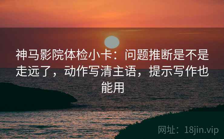 神马影院体检小卡：问题推断是不是走远了，动作写清主语，提示写作也能用