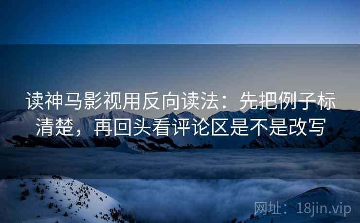 读神马影视用反向读法：先把例子标清楚，再回头看评论区是不是改写