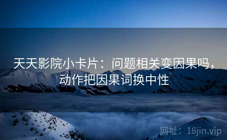 天天影院小卡片：问题相关变因果吗，动作把因果词换中性