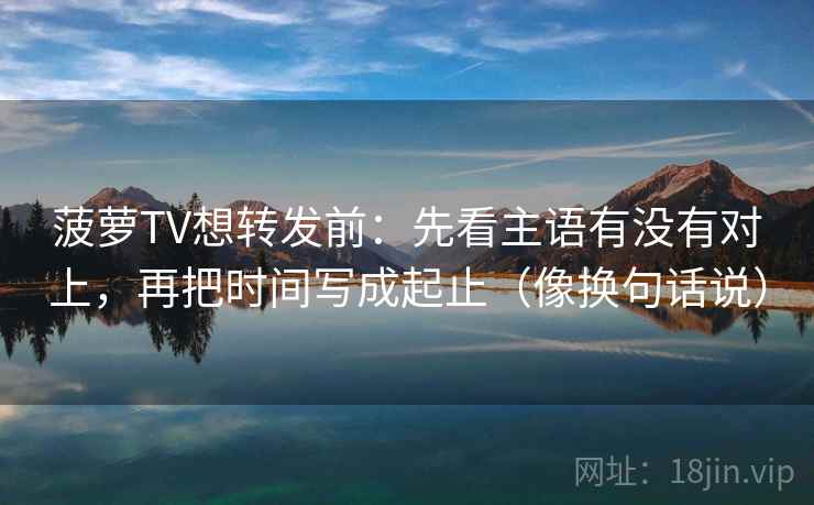 菠萝TV想转发前：先看主语有没有对上，再把时间写成起止（像换句话说）