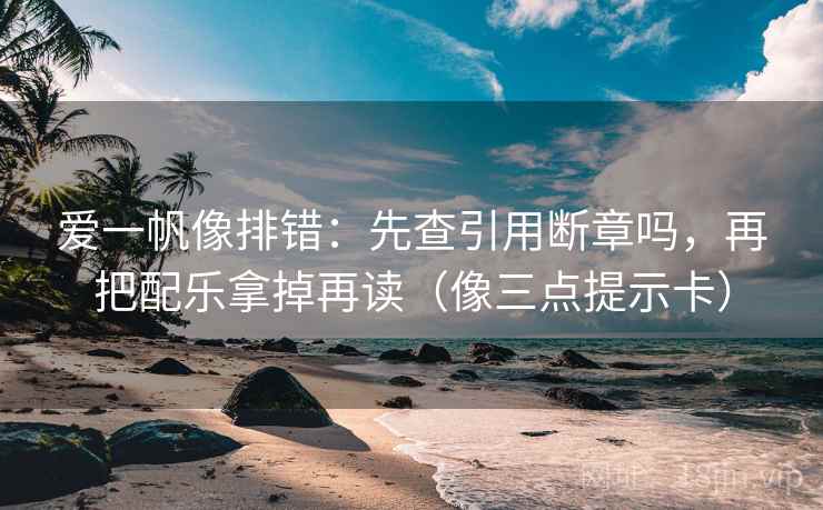爱一帆像排错：先查引用断章吗，再把配乐拿掉再读（像三点提示卡）