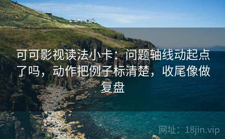可可影视读法小卡：问题轴线动起点了吗，动作把例子标清楚，收尾像做复盘