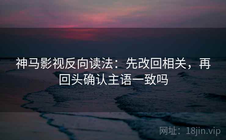 神马影视反向读法：先改回相关，再回头确认主语一致吗