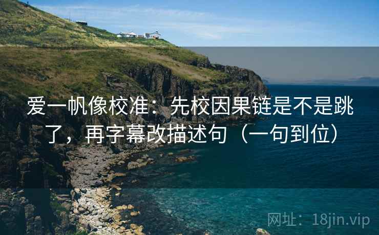 爱一帆像校准：先校因果链是不是跳了，再字幕改描述句（一句到位）