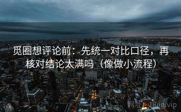 觅圈想评论前：先统一对比口径，再核对结论太满吗（像做小流程）