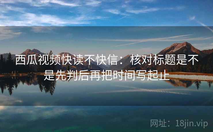 西瓜视频快读不快信：核对标题是不是先判后再把时间写起止