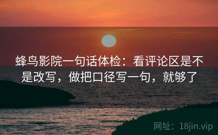 蜂鸟影院一句话体检：看评论区是不是改写，做把口径写一句，就够了