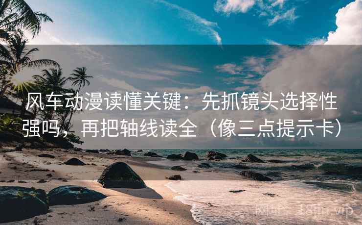 风车动漫读懂关键：先抓镜头选择性强吗，再把轴线读全（像三点提示卡）