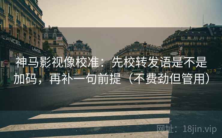 神马影视像校准：先校转发语是不是加码，再补一句前提（不费劲但管用）