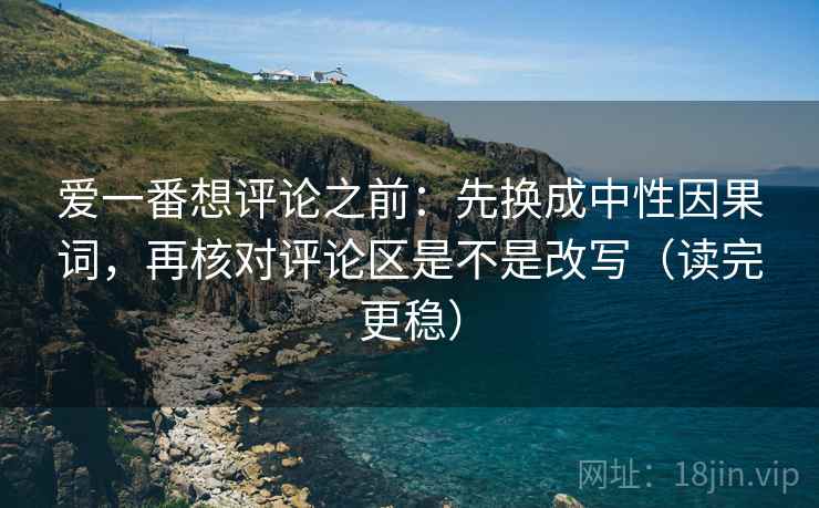 爱一番想评论之前：先换成中性因果词，再核对评论区是不是改写（读完更稳）