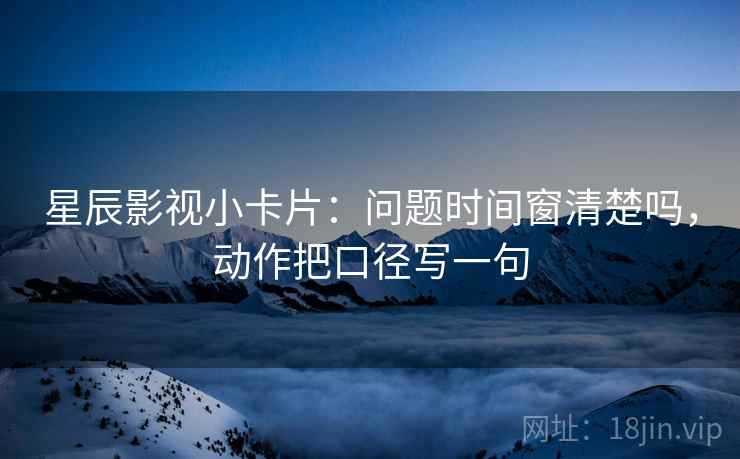 星辰影视小卡片：问题时间窗清楚吗，动作把口径写一句