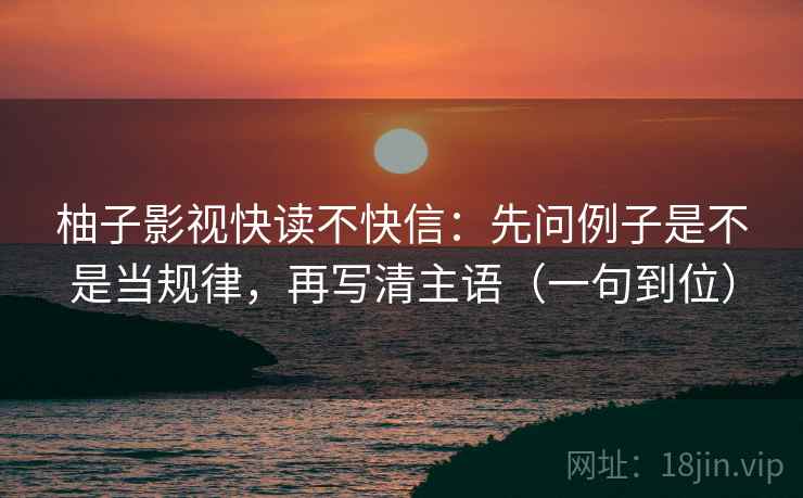 柚子影视快读不快信：先问例子是不是当规律，再写清主语（一句到位）