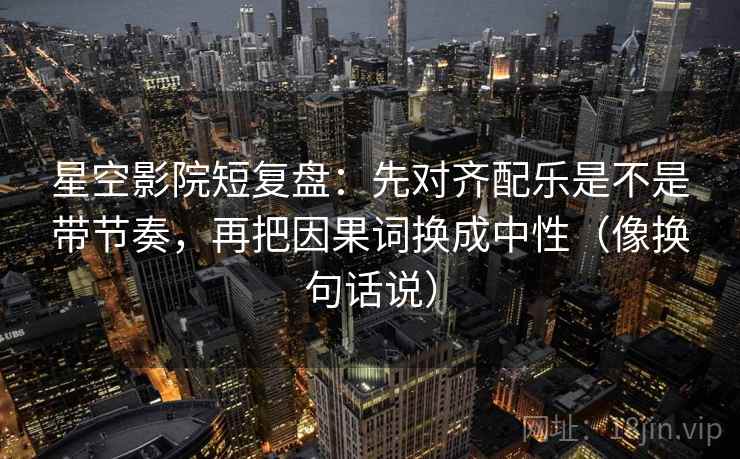 星空影院短复盘：先对齐配乐是不是带节奏，再把因果词换成中性（像换句话说）
