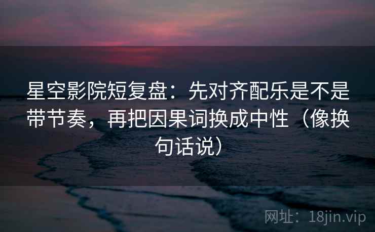 星空影院短复盘：先对齐配乐是不是带节奏，再把因果词换成中性（像换句话说）