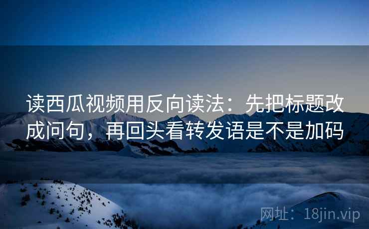 读西瓜视频用反向读法：先把标题改成问句，再回头看转发语是不是加码