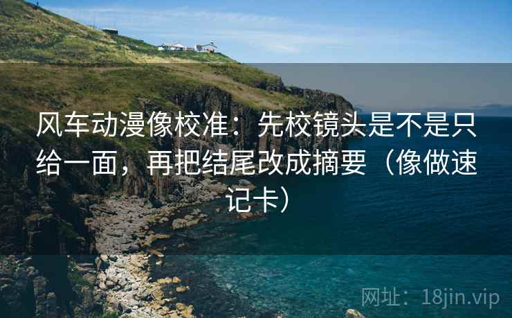 风车动漫像校准：先校镜头是不是只给一面，再把结尾改成摘要（像做速记卡）