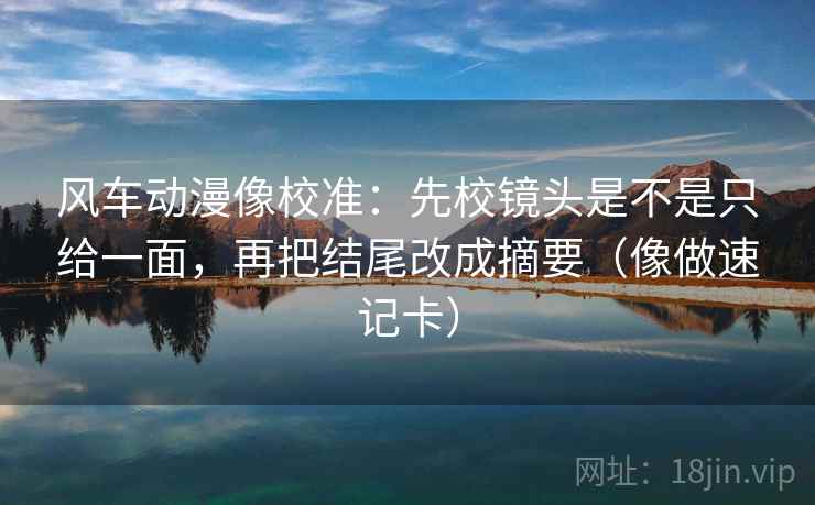 风车动漫像校准：先校镜头是不是只给一面，再把结尾改成摘要（像做速记卡）