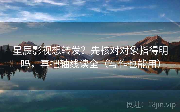 星辰影视想转发？先核对对象指得明吗，再把轴线读全（写作也能用）