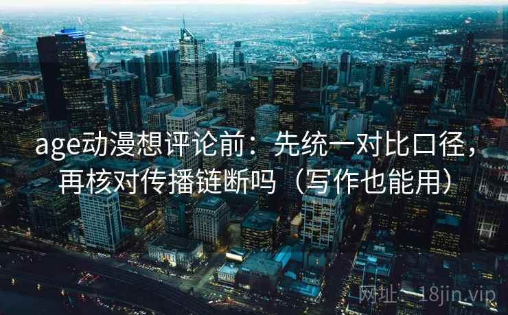 age动漫想评论前：先统一对比口径，再核对传播链断吗（写作也能用）