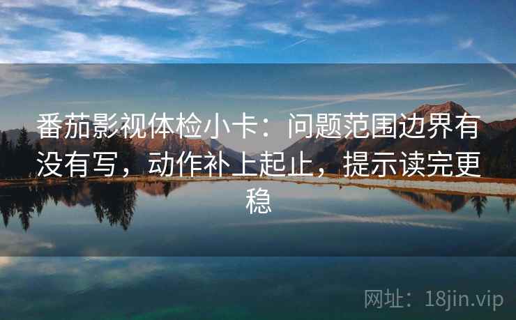 番茄影视体检小卡：问题范围边界有没有写，动作补上起止，提示读完更稳