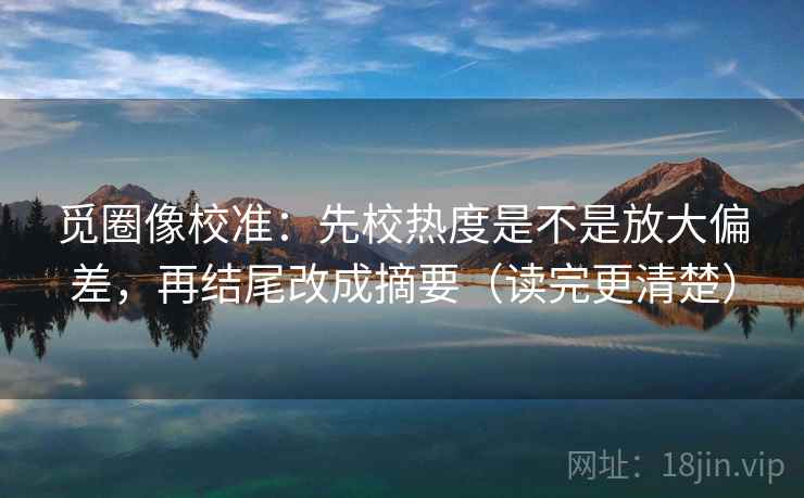 觅圈像校准：先校热度是不是放大偏差，再结尾改成摘要（读完更清楚）
