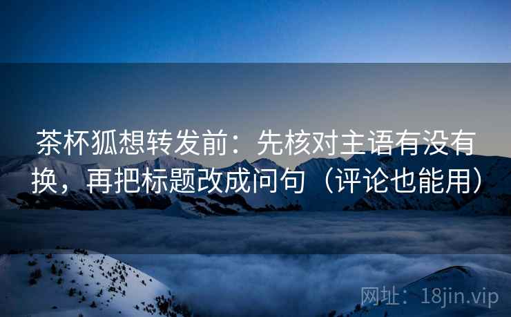 茶杯狐想转发前：先核对主语有没有换，再把标题改成问句（评论也能用）