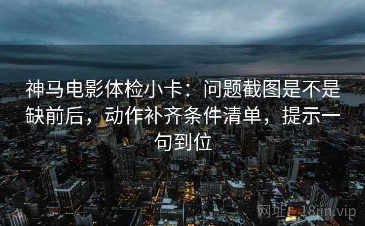 神马电影体检小卡：问题截图是不是缺前后，动作补齐条件清单，提示一句到位