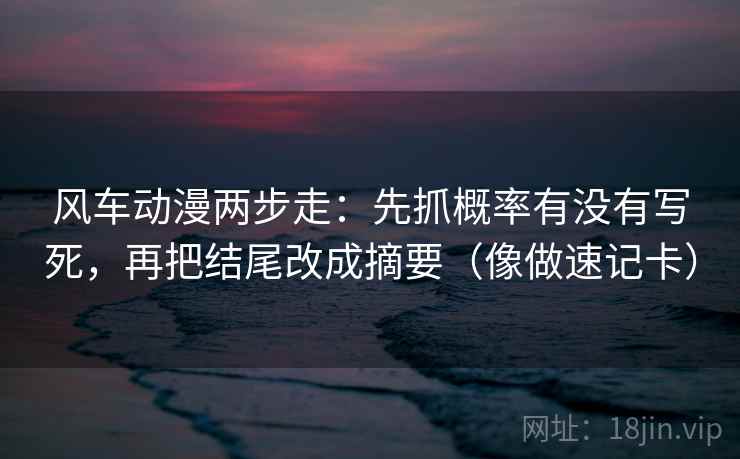 风车动漫两步走：先抓概率有没有写死，再把结尾改成摘要（像做速记卡）