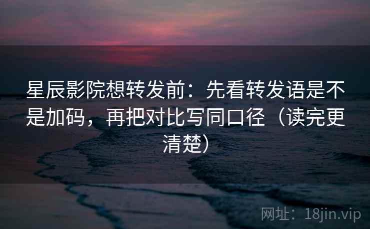 星辰影院想转发前：先看转发语是不是加码，再把对比写同口径（读完更清楚）
