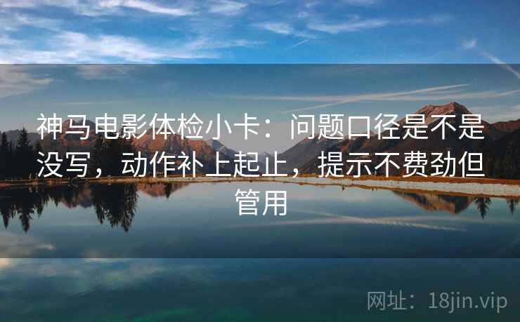 神马电影体检小卡：问题口径是不是没写，动作补上起止，提示不费劲但管用