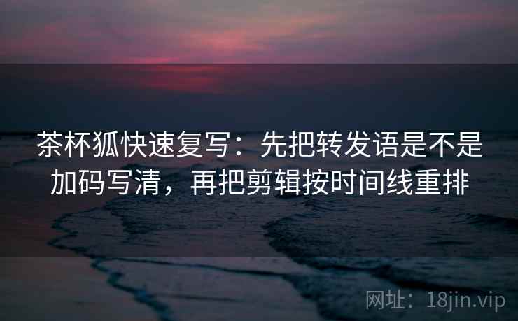 茶杯狐快速复写:先把转发语是不是加码写清,再把剪辑按时间线重排 茶杯狐快速复写:先把转发语是不是加码写清,再把剪辑按时间线重排