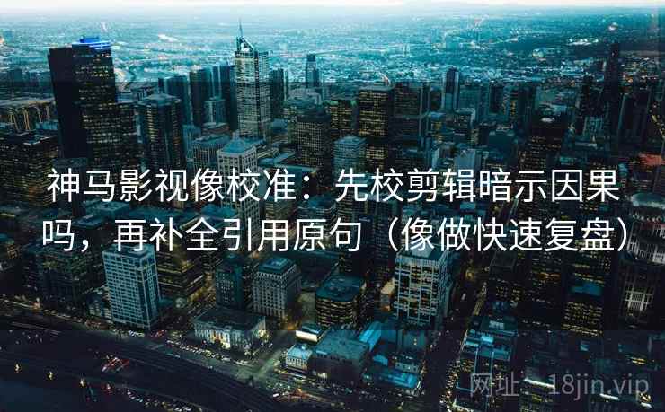 神马影视像校准：先校剪辑暗示因果吗，再补全引用原句（像做快速复盘）